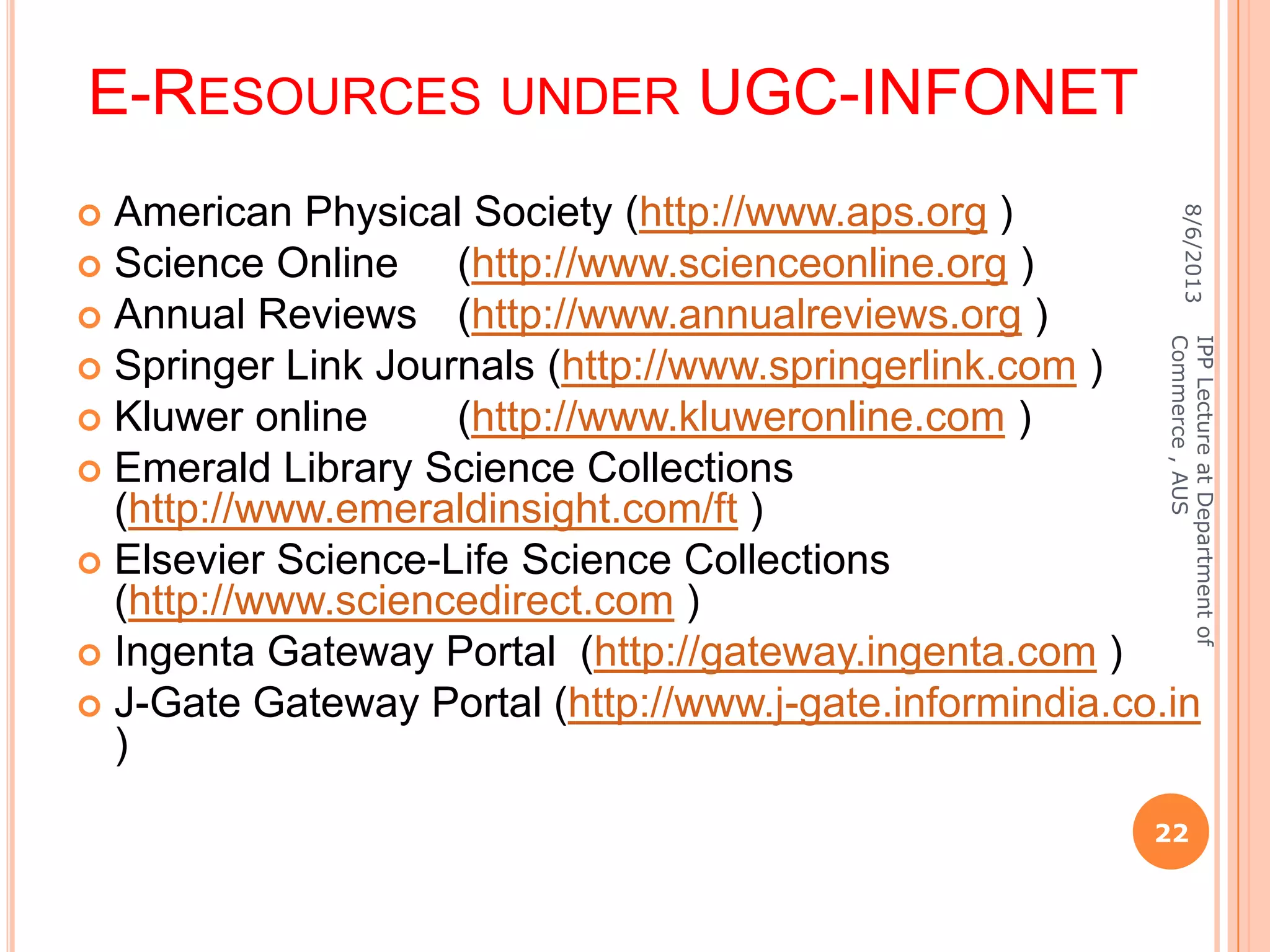E-RESOURCES UNDER UGC-INFONET
 American Physical Society (http://www.aps.org )
 Science Online (http://www.scienceonline.org )
 Annual Reviews (http://www.annualreviews.org )
 Springer Link Journals (http://www.springerlink.com )
 Kluwer online (http://www.kluweronline.com )
 Emerald Library Science Collections
(http://www.emeraldinsight.com/ft )
 Elsevier Science-Life Science Collections
(http://www.sciencedirect.com )
 Ingenta Gateway Portal (http://gateway.ingenta.com )
 J-Gate Gateway Portal (http://www.j-gate.informindia.co.in
)
8/6/2013
22
IPPLectureatDepartmentof
Commerce,AUS
 