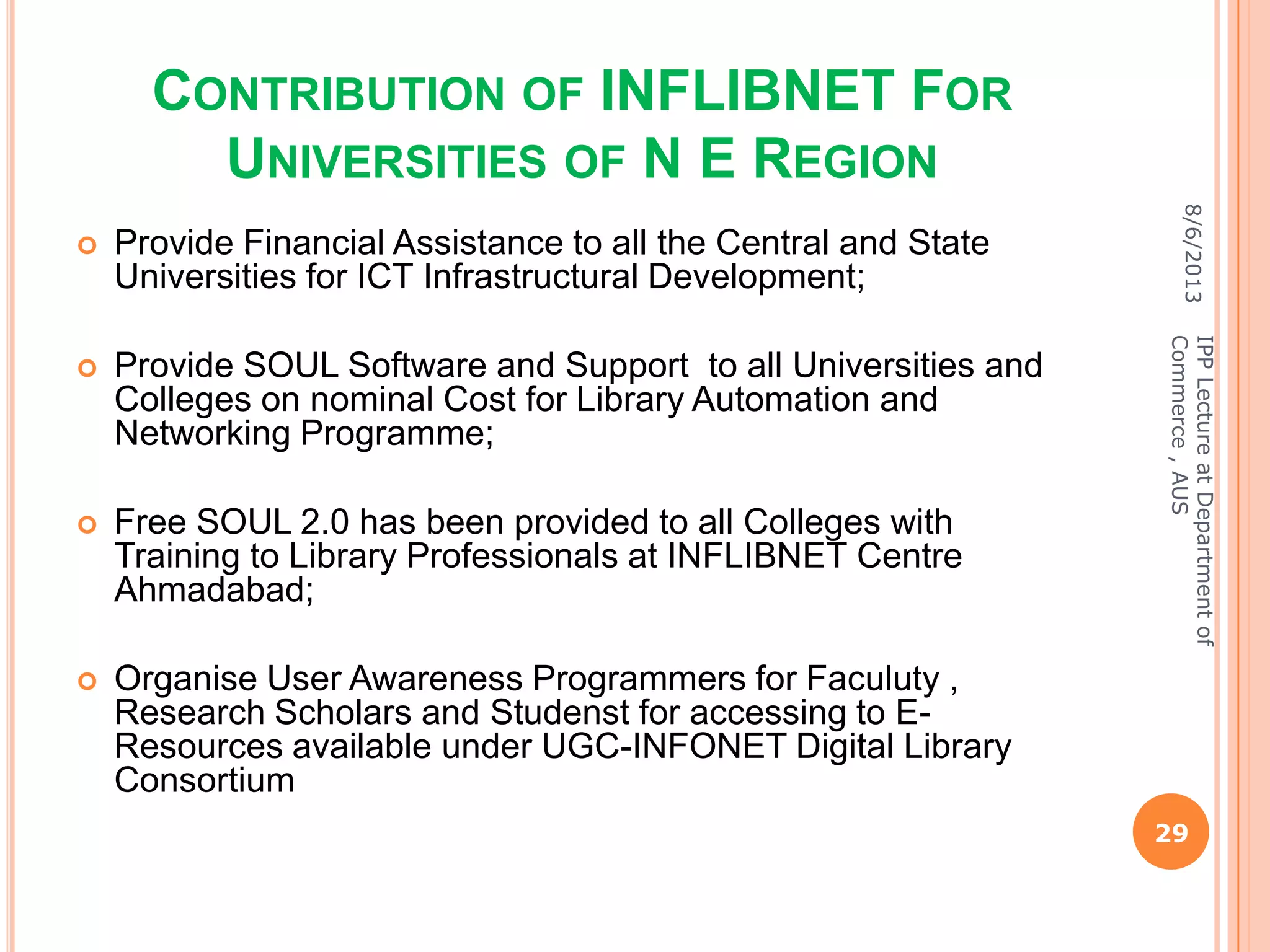 CONTRIBUTION OF INFLIBNET FOR
UNIVERSITIES OF N E REGION
 Provide Financial Assistance to all the Central and State
Universities for ICT Infrastructural Development;
 Provide SOUL Software and Support to all Universities and
Colleges on nominal Cost for Library Automation and
Networking Programme;
 Free SOUL 2.0 has been provided to all Colleges with
Training to Library Professionals at INFLIBNET Centre
Ahmadabad;
 Organise User Awareness Programmers for Faculuty ,
Research Scholars and Studenst for accessing to E-
Resources available under UGC-INFONET Digital Library
Consortium
8/6/2013
29
IPPLectureatDepartmentof
Commerce,AUS
 