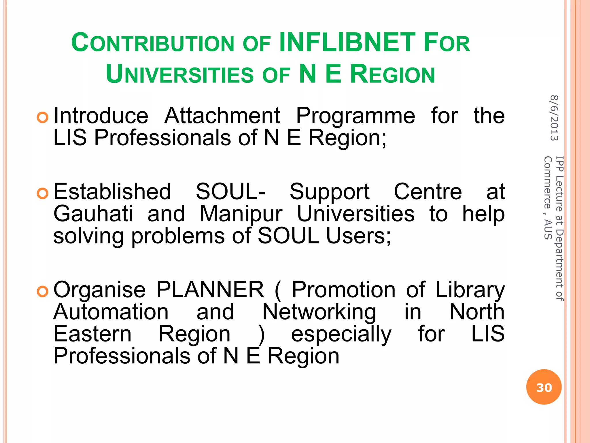 CONTRIBUTION OF INFLIBNET FOR
UNIVERSITIES OF N E REGION
 Introduce Attachment Programme for the
LIS Professionals of N E Region;
 Established SOUL- Support Centre at
Gauhati and Manipur Universities to help
solving problems of SOUL Users;
 Organise PLANNER ( Promotion of Library
Automation and Networking in North
Eastern Region ) especially for LIS
Professionals of N E Region
8/6/2013
30
IPPLectureatDepartmentof
Commerce,AUS
 