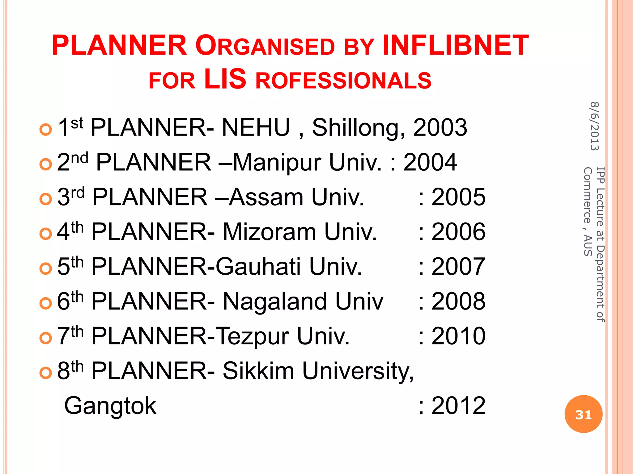 PLANNER ORGANISED BY INFLIBNET
FOR LIS ROFESSIONALS
 1st PLANNER- NEHU , Shillong, 2003
 2nd PLANNER –Manipur Univ. : 2004
 3rd PLANNER –Assam Univ. : 2005
 4th PLANNER- Mizoram Univ. : 2006
 5th PLANNER-Gauhati Univ. : 2007
 6th PLANNER- Nagaland Univ : 2008
 7th PLANNER-Tezpur Univ. : 2010
 8th PLANNER- Sikkim University,
Gangtok : 2012
8/6/2013
31
IPPLectureatDepartmentof
Commerce,AUS
 