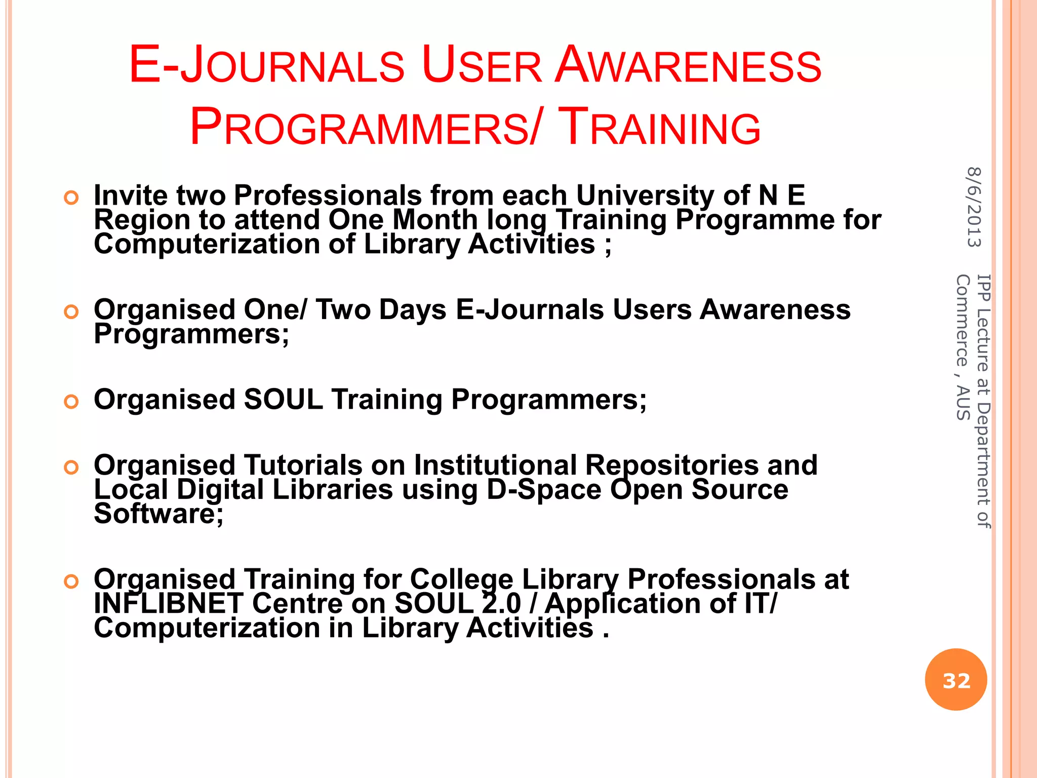 E-JOURNALS USER AWARENESS
PROGRAMMERS/ TRAINING
 Invite two Professionals from each University of N E
Region to attend One Month long Training Programme for
Computerization of Library Activities ;
 Organised One/ Two Days E-Journals Users Awareness
Programmers;
 Organised SOUL Training Programmers;
 Organised Tutorials on Institutional Repositories and
Local Digital Libraries using D-Space Open Source
Software;
 Organised Training for College Library Professionals at
INFLIBNET Centre on SOUL 2.0 / Application of IT/
Computerization in Library Activities .
8/6/2013
32
IPPLectureatDepartmentof
Commerce,AUS
 