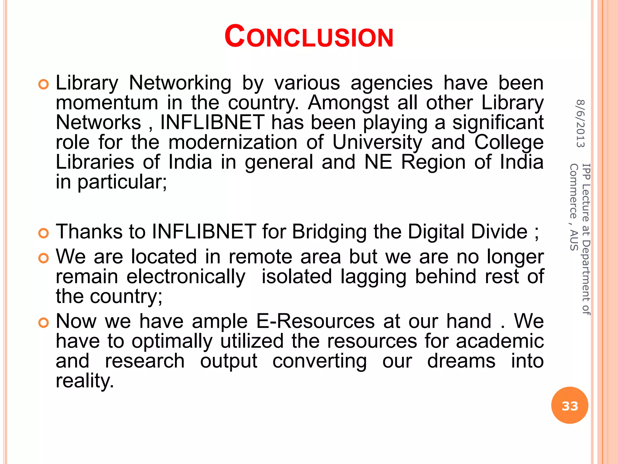 CONCLUSION
 Library Networking by various agencies have been
momentum in the country. Amongst all other Library
Networks , INFLIBNET has been playing a significant
role for the modernization of University and College
Libraries of India in general and NE Region of India
in particular;
 Thanks to INFLIBNET for Bridging the Digital Divide ;
 We are located in remote area but we are no longer
remain electronically isolated lagging behind rest of
the country;
 Now we have ample E-Resources at our hand . We
have to optimally utilized the resources for academic
and research output converting our dreams into
reality.
8/6/2013
33
IPPLectureatDepartmentof
Commerce,AUS
 