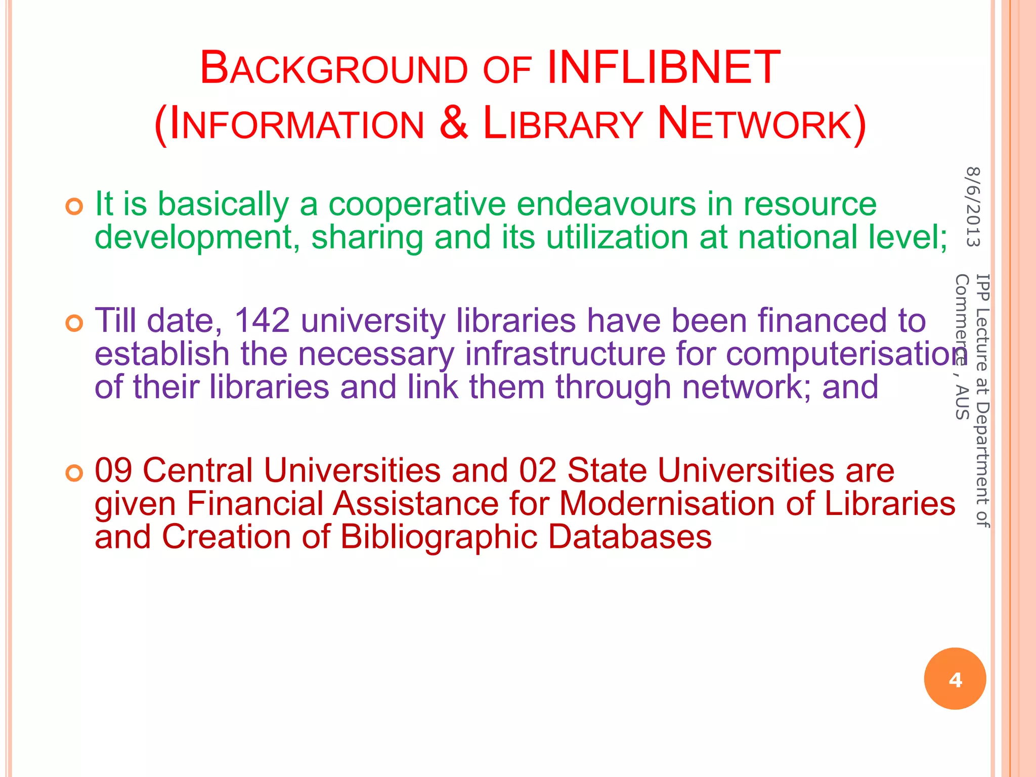 BACKGROUND OF INFLIBNET
(INFORMATION & LIBRARY NETWORK)
 It is basically a cooperative endeavours in resource
development, sharing and its utilization at national level;
 Till date, 142 university libraries have been financed to
establish the necessary infrastructure for computerisation
of their libraries and link them through network; and
 09 Central Universities and 02 State Universities are
given Financial Assistance for Modernisation of Libraries
and Creation of Bibliographic Databases
8/6/2013
4
IPPLectureatDepartmentof
Commerce,AUS
 
