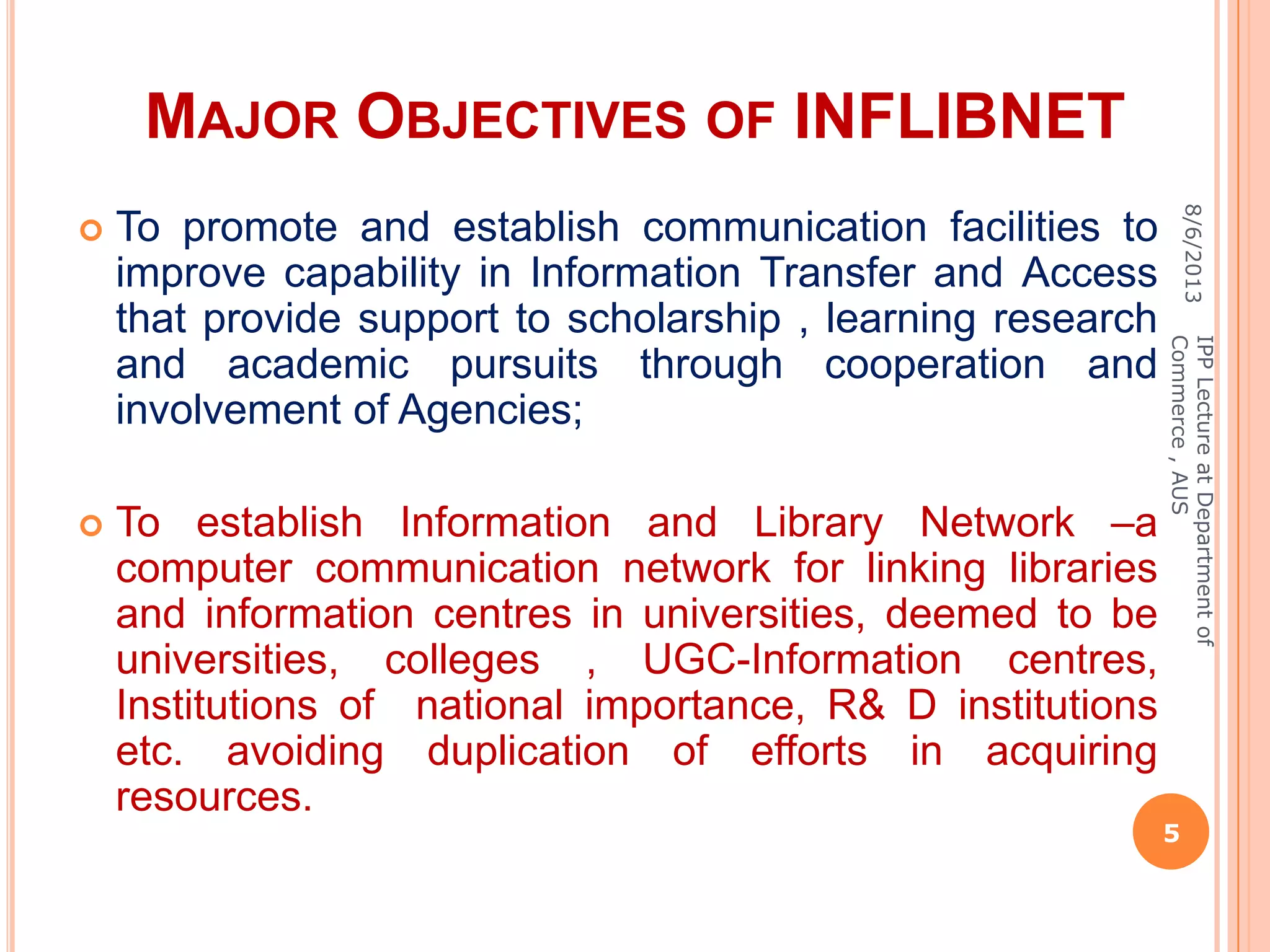 MAJOR OBJECTIVES OF INFLIBNET
 To promote and establish communication facilities to
improve capability in Information Transfer and Access
that provide support to scholarship , learning research
and academic pursuits through cooperation and
involvement of Agencies;
 To establish Information and Library Network –a
computer communication network for linking libraries
and information centres in universities, deemed to be
universities, colleges , UGC-Information centres,
Institutions of national importance, R& D institutions
etc. avoiding duplication of efforts in acquiring
resources.
8/6/2013
5
IPPLectureatDepartmentof
Commerce,AUS
 