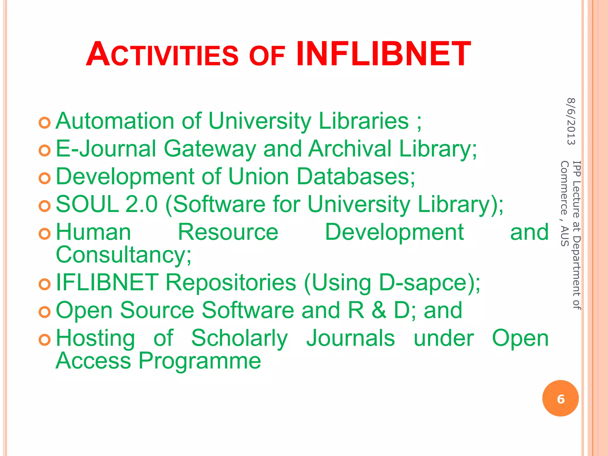 ACTIVITIES OF INFLIBNET
 Automation of University Libraries ;
 E-Journal Gateway and Archival Library;
 Development of Union Databases;
 SOUL 2.0 (Software for University Library);
 Human Resource Development and
Consultancy;
 IFLIBNET Repositories (Using D-sapce);
 Open Source Software and R & D; and
 Hosting of Scholarly Journals under Open
Access Programme
8/6/2013
6
IPPLectureatDepartmentof
Commerce,AUS
 