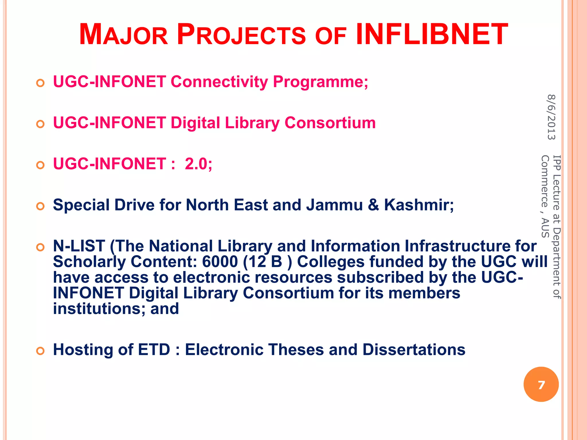 MAJOR PROJECTS OF INFLIBNET
 UGC-INFONET Connectivity Programme;
 UGC-INFONET Digital Library Consortium
 UGC-INFONET : 2.0;
 Special Drive for North East and Jammu & Kashmir;
 N-LIST (The National Library and Information Infrastructure for
Scholarly Content: 6000 (12 B ) Colleges funded by the UGC will
have access to electronic resources subscribed by the UGC-
INFONET Digital Library Consortium for its members
institutions; and
 Hosting of ETD : Electronic Theses and Dissertations
8/6/2013
7
IPPLectureatDepartmentof
Commerce,AUS
 