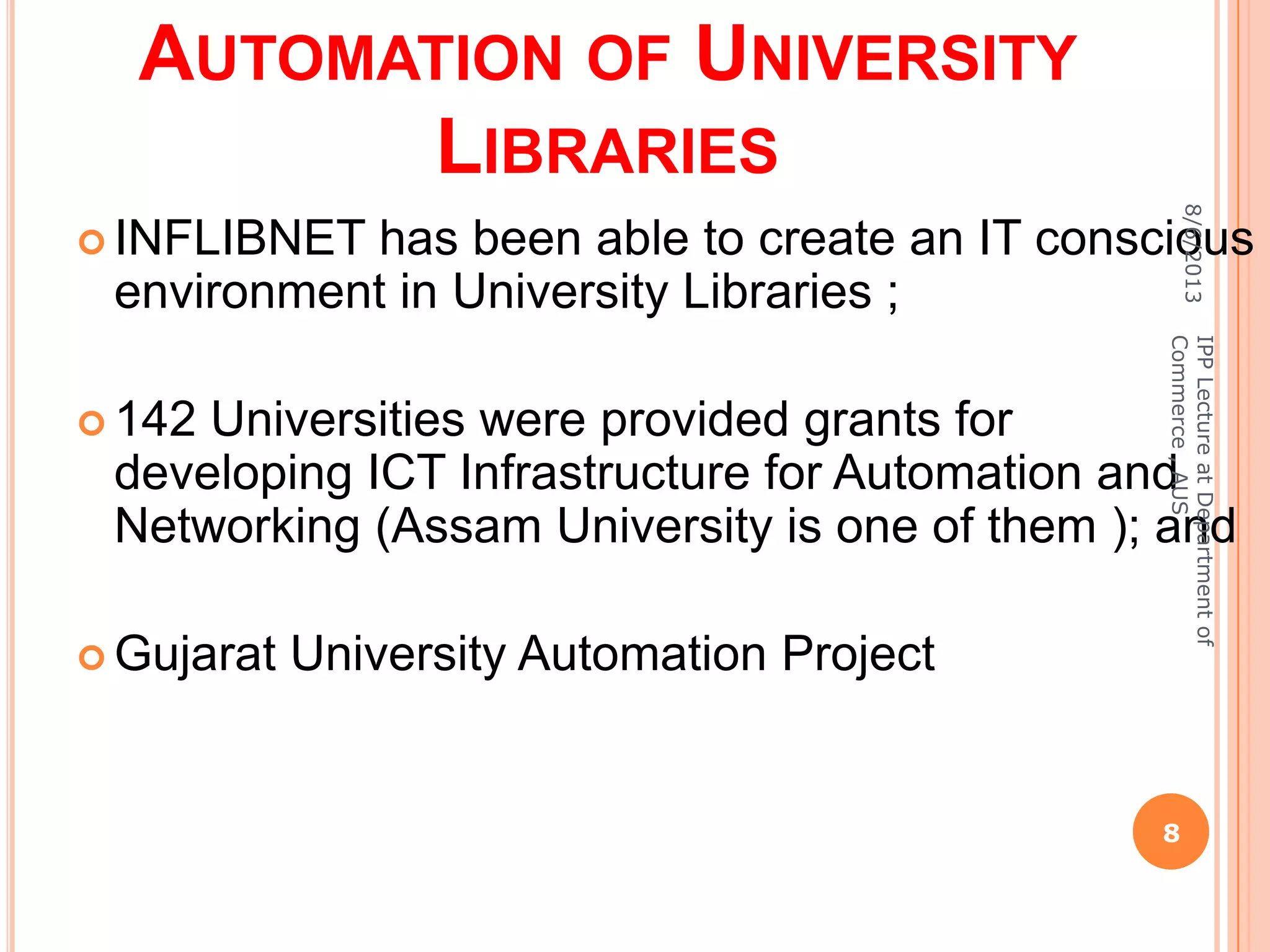 AUTOMATION OF UNIVERSITY
LIBRARIES
 INFLIBNET has been able to create an IT conscious
environment in University Libraries ;
 142 Universities were provided grants for
developing ICT Infrastructure for Automation and
Networking (Assam University is one of them ); and
 Gujarat University Automation Project
8/6/2013
8
IPPLectureatDepartmentof
Commerce,AUS
 