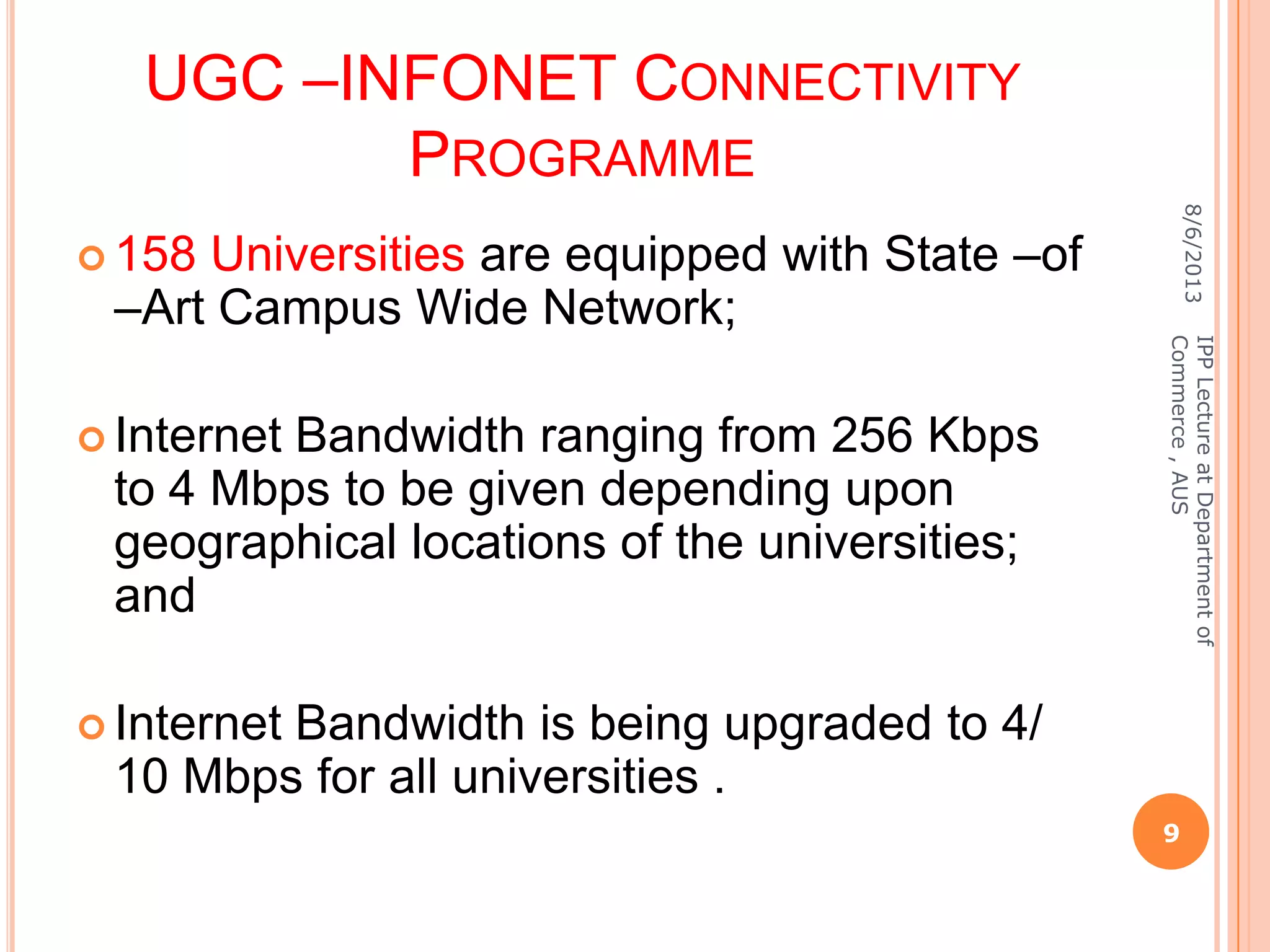 UGC –INFONET CONNECTIVITY
PROGRAMME
 158 Universities are equipped with State –of
–Art Campus Wide Network;
 Internet Bandwidth ranging from 256 Kbps
to 4 Mbps to be given depending upon
geographical locations of the universities;
and
 Internet Bandwidth is being upgraded to 4/
10 Mbps for all universities .
8/6/2013
9
IPPLectureatDepartmentof
Commerce,AUS
 