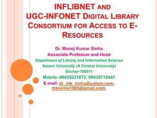 INFLIBNET AND
UGC-INFONET DIGITAL LIBRARY
CONSORTIUM FOR ACCESS TO E-
RESOURCES
Dr. Manoj Kumar Sinha
Associate Professor and Head
Department of Library and Information Science
Assam University (A Central University)
Silchar-788011
Mobile- 09435231672, 09435712447
E-mail: dr_mk_sinha@yahoo.com,
mksinha1965@gmail.com,
 