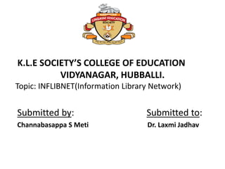 Submitted by: Submitted to:
Channabasappa S Meti Dr. Laxmi Jadhav
K.L.E SOCIETY’S COLLEGE OF EDUCATION
VIDYANAGAR, HUBBALLI.
Topic: INFLIBNET(Information Library Network)
 