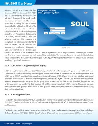 INFLIBNET a Glance@
released by Prof. S. K. Thorat, the then
Chairman, UGC in January 2009. SOUL
2.0 is user-friendly Window-based
software developed to work under
client-server environment. The software
is suitable not only for the academic
libraries but for all kinds of libraries. The
Unicode -based and MARC21-
compliant SOUL 2.0 has six integrated
modules, i.e. Acquisition, Cataloguing,
Circulation, Serials Control, OPAC and
Administration. The software is
compliant to international standards
such as MARC 21 to facilitate data
transfer and exchange; Unicode to
facilitate handling of multilingual
content, SIP and NCIP for RFID compliance, FRBR to support functional requirement for bibliographic records,
etc. The new version was received well by the libraries in India. The software has more than 2700 installations
across the country. The Centre has developed SOUL Query Management Software for effective and efficient
handling of queries from its users.
5.3.1. SOUL Query Management System (SQMS)
SOUL Query Management System (SQMS) is designed to handle and manage user's query about SOUL Software.
The system is used for extending online support to the users of SOUL software and for handling queries from
SOUL users. SQMS consists of two modules i.e. System User and SOUL Users. System User Module is designed
for use of administrator to monitor and manage the queries fed to SQMS. System User Module provides system
user's list, queries received list, query details, query status, query track, etc. SOUL User Module is designed for use
by the end users for registering their queries. All SOUL users are end user of this system. Users can perform
operations like feed queries, check status of their queries, add contact person details from the institute including
their institute details, etc.
5.3.2. SOUL Support Services
The Centre has appointed seven SOUL Coordinators in different geographical regions of the country. Besides, the
INFLIBNET Centre coordinates activity of maintenance and promotion of SOUL Software in the state of Gujarat
and Rajasthan.
The Centre uses multiple methods to reach out to the SOUL users and resolve their query in real time including a
dedicated helpline (079-2623-8300), Google-chat and Team Viewer for remote access to SOUL servers of users.
SOUL 2.O
© Centre, GandhinagarINFLIBNET 8
 