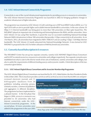 5.4. UGC-Infonet Internet Connectivity Programme
Connectivity is one of the crucial infrastructural requirements for providing access to e-resources to universities.
The UGC-Infonet Internet Connectivity Programme was launched in 2002 for bringing qualitative changes in
academic infrastructure of higher education.
The programme was renamed as UGC Infonet 2.0 with switching over of ISP from ERNET India to BSNL w.e.f 1st
April 2010 with an aim to provide higher and scalable Internet bandwidth to universities. In the new scheme 10
Mbps (1:1) Internet bandwidth was being given to more than 180 universities on fiber-optic leased line. The
INFLIBNET played an important role of monitoring and liaisioning between the BSNL and the universities. Since
UGC Infonet 2.0 was using Fiber backbone, it paved the way for successful establishing National Knowledge
Network (NKN) infrastructure in these 180 universities that provides 1 Gbps connectivity to all universities. As on
31st March, 2012, all universities have migrated to NKN / NME-ICT and are availing 1 Gbps / 120 Mbps Internet
bandwidth. The UGC Infonet 2.0 stands subsumed into National Knowledge Network. A new format for UGC
INFONET is proposed to the UGC for better utilization of NKN by beneficiary universities.
5.5. Consortia-based Subscription to E-resources
The INFLIBNET Centre has set-up two separate consortia, namely UGC-INFONET Digital Library Consortium
and N-LIST to extend access to e-resources to universities and colleges respectively. Two separate consortia were
established not only to cater to the diverse needs of two sets of institutions, namely universities and colleges, but
also to satisfy the requirements of different funding sources and economic models. A brief description of the two
consortia is given below.
5.5.1. UGC-Infonet Digital Library Consortium and its Associate Membership Programme
The UGC-Infonet Digital Library Consortium was launched by Dr. A.P. J. Abdul Kalam, the then President of India
in December 2003. The Consortium provides current as well as archival access to more than 8,000 core and peer-
reviewed electronic journals and 11
bibliographic databases from 28
publishers including university presses,
scholarly societies, commercial publishers
and aggregators in different disciplines.
The programme has been implemented in
a phased manner. In the first phase that
began in 2004, access to e-resources was
provided to 50 universities who had
Internet connectivity under the UGC-
Infonet Connectivity programme. In the
second phase, 50 more universities were
added to the programme in the year 2005
Home Page of the UGC-INFONET Digital Library Consortium Web Site
© Centre, GandhinagarINFLIBNET 9
 