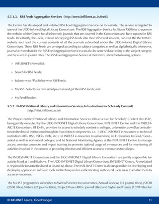 5.5.1.3. RSS Feeds Aggregation Services (http://www.inflibnet.ac.in/feed/)
The Centre has developed and installed RSS Feed Aggregation Service on its website. The service is targeted to
users of the UGC-Infonet Digital Library Consortium. The RSS Aggregation Service facilitates RSS links to open on
the website of the Centre for all electronic journals that are covered in the Consortium and have option for RSS
feeds. Resultantly, the users, instead of copying RSS feeds into their RSS Feed Readers, can visit the INFLIBNET
website and read the current contents of all the journals subscribed under the UGC-Infonet Digital Library
Consortium. These RSS Feeds are arranged according to subject categories as well as alphabetically. Moreover,
journals covered under the RSS Feed Aggregation Services can also be searched according to the subject category
and by words in journal titles. The RSS Feed Aggregation Service at the Centre offers the following options:
Ø INFLIBNET's News RSS;
Ø Search for RSS Feeds;
Ø Subject-wise / Publisher-wise RSS Feeds;
Ø My RSS: Select your own set of journals and get their RSS feeds; and
Ø My Feed Reader.
5.5.2. N-LIST (National Library and Information Services Infrastructure for Scholarly Content)
(http://nlist.inflibnet.ac.in)
The Project entitled "National Library and Information Services Infrastructure for Scholarly Content (N-LIST)",
being jointly executed by the UGC-INFONET Digital Library Consortium, INFLIBNET Centre and the INDEST-
AICTE Consortium, IIT Delhi, provides for access to scholarly content to colleges, universities as well as centrally-
funded technical institutions through its four distinct components, i.e. i) UGC-INFONET e-resources to technical
institutions (IITs, IISc, IISERs, NITs, etc.); ii) INDEST e-resources to universities; iii) E-resources to Govt./ Govt.-
aided as well as non-aided colleges; and iv) National Monitoring Agency at the INFLIBNET Centre to manage
access, monitor, promote and impart training to promote optimal usage of e-resources and for monitoring all
activities involved in the process of providing effective and efficient access to e-resources to colleges.
The INDEST-AICTE Consortium and the UGC-INFONET Digital Library Consortium are jointly responsible for
activity listed at i) and ii) above. The UGC-INFONET Digital Library Consortium, INFLIBNET Centre, Ahmedabad
is responsible for activities listed at iii) and iv) above. The INFLIBNET Centre is also responsible for developing and
deploying appropriate software tools and techniques for authenticating authorized users so as to enable them to
access e-resources.
The N-LIST programmes subscribes to Web of Science for universities, Annual Reviews (33 journal titles), JSTOR
(2500 titles), Nature (27 journal titles), Project Muse (400+ journal titles) and Taylor and Francis (1079 titles) for
© Centre, GandhinagarINFLIBNET 11
 