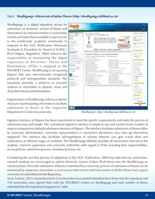 5.6.1. Shodhganga: A Reservoir of Indian Theses (http://shodhganga.inflibnet.ac.in)
Shodhganga is a digital repository set-up for
submission of electronic version of theses and
dissertations by research scholars in universities
in India and make them available in open access
to the world-wide academic community in
response to the UGC Notification (Minimum
Standards & Procedure for Award of M.Phil. /
Ph.D Degree, Regulation, 2009) where-in the
responsibility of maintaining the digital
repository of Electronic Theses and
Dissertations (ETDs) is assigned to the
INFLIBNET Centre. ShodhGanga is set-up using
Dspace that uses internationally recognized
protocols and interoperability standards. The
repository provides a platform to research
students in universities to deposit, reuse and
share their theses and dissertations.
Organization of ShodhGanga reflects academic
structure of participating universities to facilitate
submission of theses in the respective
Department / Centre of a university.
Ingestion interface of Dspace has been customized to meet the specific requirements and make the process of
submission easy and simple. The customized ingestion interface is simple to use and involves lesser number of
steps in comparison to default submission interface of Dspace. The interface facilitates submission of theses either
by university administrators, university representatives or researchers themselves once they get themselves
registered. The interface also facilitates self-registration of scholars wherein user gets e-mail alerts and
notifications at different stages of workflow. The ShodhGanga Website provides all information relevant to the
students, research supervisors and university authorities with regard to ETDs including their responsibilities,
access policies, submission process, metadata structure, etc.
Considering the fact that process of adaptation of the UGC Notification, 2009 may take time for universities,
research students are encouraged to submit electronic version of their Ph.D theses into the ShodhGanga on
voluntary basis. Once the submission of theses is mandated by a university, process of submission of theses can be
monitored by respective universities so as to ensure that correct and final version of all the theses from a given
university are submitted into the Repository.
As on 1st June, 2013, researchers from 133 universities have started submitted their theses into the repository and
118 universities have signed MoU with the INFLIBNET Centre on Shodhganga and total number of theses
submitted into the repository has grown to 7,606.
Shodhganga (http://shodhganga.inﬂibnet.ac.in)
© Centre, GandhinagarINFLIBNET 13
 