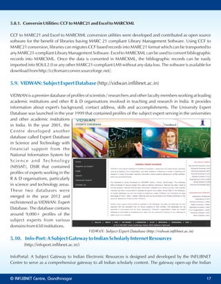 5.8.1. Conversin Utilities: CCF to MARC21 and Excel to MARCXML
CCF to MARC21 and Excel to MARCXML conversion utilities were developed and contributed as open source
software for the benefit of libraries having MARC 21 compliant Library Management Software. Using CCF to
MARC21 conversion, libraries can migrates CCF based records into MARC21 format which can be transported to
any MARC21-compliant Library Management Software. Excel to MARCXML can be used to convert bibliographic
records into MARCXML. Once the data is converted in MARCXML, the bibliographic records can be easily
imported into SOUL2.0 or any other MARC21-compliant LMS without any data loss. The software is available for
download from http://ccftomarcconver.sourceforge.net/.
5.9. VIDWAN: Subject Expert Database (http://vidwan.inflibnet.ac.in)
VIDWAN is a premier database of profiles of scientists / researchers and other faculty members working at leading
academic institutions and other R & D organisations involved in teaching and research in India. It provides
information about expert's background, contact address, skills and accomplishments. The University Expert
Database was launched in the year 1999 that contained profiles of the subject expert serving in the universities
and other academic institutions
in India. In the year 2001, the
Centre developed another
database called Expert Database
in Science and Technology with
financial support from the
National Information System for
S c i e n c e a n d Te c h n o l o g y
(NISSAT), DSIR that contained
profiles of experts working in the
R & D organisations, particularly
in science and technology areas.
These two databases were
merged in the year 2012 and
rechristened as VIDWAN: Expert
Database. The database contains
around 9,000+ profiles of the
subject experts from various
domains from 650 institutions.
5.10. Info-Port: A Subject Gateway to Indian Scholarly Internet Resources
(http://infoport.inflibnet.ac.in/)
InfoPortal: A Subject Gateway to Indian Electronic Resources is designed and developed by the INFLIBNET
Centre to serve as a comprehensive gateway to all Indian scholarly content. The gateway open-up the Indian
VIDWAN: Subject Expert Database (http://vidwan.inﬂibnet.ac.in)
© Centre, GandhinagarINFLIBNET 17
 