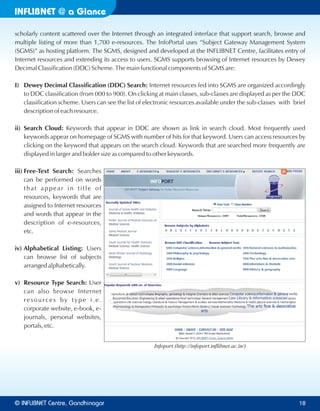 INFLIBNET a Glance@
scholarly content scattered over the Internet through an integrated interface that support search, browse and
multiple listing of more than 1,700 e-resources. The InfoPortal uses “Subject Gateway Management System
(SGMS)” as hosting platform. The SGMS, designed and developed at the INFLIBNET Centre, facilitates entry of
Internet resources and extending its access to users. SGMS supports browsing of Internet resources by Dewey
Decimal Classification (DDC) Scheme. The main functional components of SGMS are:
I) Dewey Decimal Classification (DDC) Search: Internet resources fed into SGMS are organized accordingly
to DDC classification (from 000 to 900). On clicking at main classes, sub-classes are displayed as per the DDC
classification scheme. Users can see the list of electronic resources available under the sub-classes with brief
description of each resource.
ii) Search Cloud: Keywords that appear in DDC are shown as link in search cloud. Most frequently used
keywords appear on homepage of SGMS with number of hits for that keyword. Users can access resources by
clicking on the keyword that appears on the search cloud. Keywords that are searched more frequently are
displayed in larger and bolder size as compared to other keywords.
iii) Free-Text Search: Searches
can be performed on words
that appear in title of
resources, keywords that are
assigned to Internet resources
and words that appear in the
description of e-resources,
etc.
iv) Alphabetical Listing: Users
can browse list of subjects
arranged alphabetically.
v) Resource Type Search: User
can also browse Internet
resources by type i.e.
corporate website, e-book, e-
journals, personal websites,
portals, etc.
Infoport (http://infoport.inﬂibnet.ac.in/)
© Centre, GandhinagarINFLIBNET 18
 