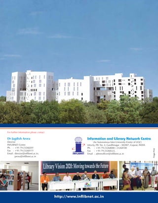 For further information please contact
Dr Jagdish Arora
Director
INFLIBNET Centre
Ph. : +91-79-23268201
Fax : +91-79-23268111
Email: director@inflibnet.ac.in;
jarora@inflibnet.ac.in
Information and Library Network Centre
(An Autonomous Inter-University Centre of UGC)
Infocity, P.B. No. 4, Gandhinagar - 382007, Gujarat, INDIA
Ph. : +91-79-23268000 / 23268100
Fax : +91-79-23268222,
Email : adminofficer@inflibnet.ac.in
http://www.in ibnet.ac.in
FingerPrint
 