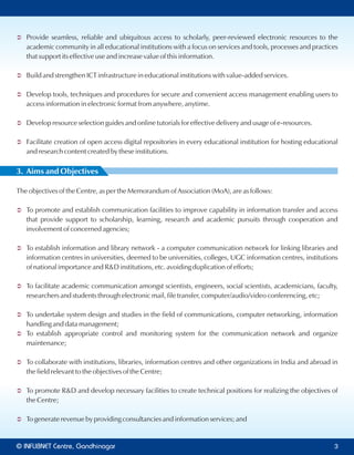 Ü Provide seamless, reliable and ubiquitous access to scholarly, peer-reviewed electronic resources to the
academic community in all educational institutions with a focus on services and tools, processes and practices
that support its effective use and increase value of this information.
Ü Build and strengthen ICT infrastructure in educational institutions with value-added services.
Ü Develop tools, techniques and procedures for secure and convenient access management enabling users to
access information in electronic format from anywhere, anytime.
Ü Develop resource selection guides and online tutorials for effective delivery and usage of e-resources.
Ü Facilitate creation of open access digital repositories in every educational institution for hosting educational
and research content created by these institutions.
3. Aims and Objectives
The objectives of the Centre, as per the Memorandum of Association (MoA), are as follows:
Ü To promote and establish communication facilities to improve capability in information transfer and access
that provide support to scholarship, learning, research and academic pursuits through cooperation and
involvement of concerned agencies;
Ü To establish information and library network - a computer communication network for linking libraries and
information centres in universities, deemed to be universities, colleges, UGC information centres, institutions
of national importance and R&D institutions, etc. avoiding duplication of efforts;
Ü To facilitate academic communication amongst scientists, engineers, social scientists, academicians, faculty,
researchers and students through electronic mail, file transfer, computer/audio/video conferencing, etc;
Ü To undertake system design and studies in the field of communications, computer networking, information
handling and data management;
Ü To establish appropriate control and monitoring system for the communication network and organize
maintenance;
Ü To collaborate with institutions, libraries, information centres and other organizations in India and abroad in
the field relevant to the objectives of the Centre;
Ü To promote R&D and develop necessary facilities to create technical positions for realizing the objectives of
the Centre;
Ü To generate revenue by providing consultancies and information services; and
© Centre, GandhinagarINFLIBNET 3
 