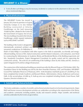 INFLIBNET a Glance@
Ü To do all other such things as may be necessary, incidental or conducive to the attainment of all or any of the
above mentioned objectives.
4. Physical Infrastructure
The INFLIBNET Centre has moved in
January 2013 from its premises in Gujarat
University Campus to its new Institute
Building constructed at Infocity,
Gandhinagar on the land measuring
10,000 Sq.Mtrs. allotted to the Centre by
the Government of Gujarat, free-of-cost.
The new building is located in the Infocity,
Gandhinagar amidst reputed institutions
such as NID, DAIICT and NIFT.
The building of the Centre is designed by
internationally acclaimed architect and
renowned academician Dr Balkrishna V
Doshi of Vastu-Shilpa in consultation with other experts in the field of sustainable, eco-friendly and energy-
efficient building. Services of M/s. Katira Construction and M/s Malani Contractors, civil contractors, were hired
for constructing the Administrative & Academic Blocks and Residential Blocks of the Building respectively and
M/s. Ananjiwala Consultants, Project Management Consultants for quality control and for supervising the
construction activity. The work for air-conditioning of the building is done by M/s Voltas and M/s. Siemens is
system integrator for IT and low voltage infrastructure.
The construction of the Institutional building was started soon after the Bhoomi Pooja on 27th October 2009. The
Foundation Stone for the Building was laid by the then Hone'ble Chairman, UGC and President, INFLIBNET
Council Prof. Sukhadeo Thorat on 27th January, 2010. In the first phase, total built-up area of 1,20,000 sq. ft. has
been completed that include Academic and Research Blocks, Administration, Library, Auditorium and Lecture
Halls. In the second phase, 65,000 sq. ft. built-up area was completed including Hostels, Guest House, Staff
Quarters, Director's residence, etc.
5. Scientific and Technical Activities
The Centre undertakes a number of scientific and technical activities based on its functional requirements. Major
R&D and human resource development activities are undertaken according to the requirements of the library
and academic community including student, faculty and research scholars. Major scientific and technical
activities undertaken by the Centre are given below.
Building of the INFLIBNET Centre at Infocity, Gandhinagar
© Centre, GandhinagarINFLIBNET 4
 