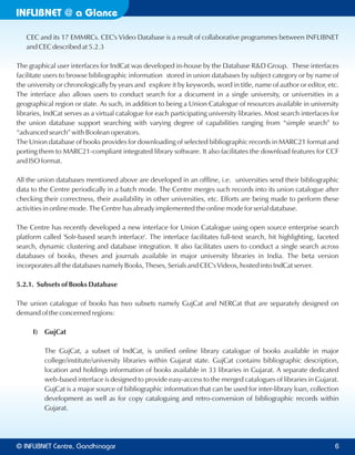 INFLIBNET a Glance@
CEC and its 17 EMMRCs. CEC's Video Database is a result of collaborative programmes between INFLIBNET
and CEC described at 5.2.3
The graphical user interfaces for IndCat was developed in-house by the Database R&D Group. These interfaces
facilitate users to browse bibliographic information stored in union databases by subject category or by name of
the university or chronologically by years and explore it by keywords, word in title, name of author or editor, etc.
The interface also allows users to conduct search for a document in a single university, or universities in a
geographical region or state. As such, in addition to being a Union Catalogue of resources available in university
libraries, IndCat serves as a virtual catalogue for each participating university libraries. Most search interfaces for
the union database support searching with varying degree of capabilities ranging from “simple search” to
“advanced search” with Boolean operators.
The Union database of books provides for downloading of selected bibliographic records in MARC21 format and
porting them to MARC21-compliant integrated library software. It also facilitates the download features for CCF
and ISO format.
All the union databases mentioned above are developed in an offline, i.e. universities send their bibliographic
data to the Centre periodically in a batch mode. The Centre merges such records into its union catalogue after
checking their correctness, their availability in other universities, etc. Efforts are being made to perform these
activities in online mode. The Centre has already implemented the online mode for serial database.
The Centre has recently developed a new interface for Union Catalogue using open source enterprise search
platform called 'Solr-based search interface'. The interface facilitates full-text search, hit highlighting, faceted
search, dynamic clustering and database integration. It also facilitates users to conduct a single search across
databases of books, theses and journals available in major university libraries in India. The beta version
incorporates all the databases namely Books, Theses, Serials and CEC's Videos, hosted into IndCat server.
5.2.1. Subsets of Books Database
The union catalogue of books has two subsets namely GujCat and NERCat that are separately designed on
demand of the concerned regions:
I) GujCat
The GujCat, a subset of IndCat, is unified online library catalogue of books available in major
college/institute/university libraries within Gujarat state. GujCat contains bibliographic description,
location and holdings information of books available in 33 libraries in Gujarat. A separate dedicated
web-based interface is designed to provide easy-access to the merged catalogues of libraries in Gujarat.
GujCat is a major source of bibliographic information that can be used for inter-library loan, collection
development as well as for copy cataloguing and retro-conversion of bibliographic records within
Gujarat.
© Centre, GandhinagarINFLIBNET 6
 