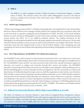 ii) NERCat
The NERCat, an online catalogue of books of eight universities in North-Eastern Region, is another
subset of IndCat. The interface restricts the search within bibliographical records of the libraries
resources available in the universities of the north-eastern states. NERCat is useful for the inter-library
loan in the region.
5.2.2. Online Copy Cataloguing (OCS)
“Online Copy Catalogue System (OCS)” is a Window-based application, developed by the Centre, that facilitates
libraries to interact with the Union Catalogue of Books (IndCat) and catalogue their new acquisitions online with
an aim to promote co-operative cataloguing and avoid duplication of efforts. The OCS, on one hand, facilitates
libraries to search and browse bibliographic records of documents available in IndCat and download selected
records directly into SOUL 2.0 or any MARC21-compliant software. The holding information for the
bibliographic record being downloaded from the IndCat gets updated automatically in the process. On the other
hand, the interface facilitates creation of a new record for a document that is not available in the IndCat. This new
record gets saved into local integrated LMS as well as into the IndCat. Besides, online cataloguing and copy
cataloguing, the interface also facilitates bulk uploading and downloading of bibliographic records of books from
IndCat.
5.2.3. CEC's Video Database: An INFLIBNET-CEC Collaborative Endeavour
The INFLIBNET Centre and Consortium for Educational Communication (CEC), in its endeavour to reach out to
the unreached, are collaborating for dissemination of textual and visual resources through use and application of
ICT. The INFLIBNET Centre and CEC, two Inter-university Centre of the UGC, provide information support for
education and research to colleges and universities through their services and facilities. The INFLIBNET
specialises in textual-based information retrieval services through its union databases and by facilitating access to
full-text and bibliographic e-resources through consortium arrangements. The CEC concentrates on creation and
dissemination of multimedia-based learning e-resources. Both the organizations make intensive use of Internet,
Web and other communication technology to develop and disseminate their services. While both the institutions
work primarily for the same goal, albeit separately, two institutions, in their endeavour to cooperate, coordinate
and collaborate in the process of creation, development and dissemination of their resources and services, has
recently launched Web-based interface to the CEC's Video Database consisting of 14,909 bibliographical records
of educational video programmes produced by the CEC and its 17 EMMRCs. The interface was formally launched
by Prof. S.K. Thorat, the then Chairman, UGC on 4th Dec., 2010.
5.3. Software for University Libraries (SOUL) (http://www.inflibnet.ac.in/soul/)
The SOUL 2.0 (Software for University Libraries) is state-of-the-art integrated library management software
designed and developed by the INFLIBNET Centre with experience gained by the Centre over the years based on
requirements of colleges, universities and other academic libraries. While the first version of the SOUL Software
was released in Chennai at the CALIBER 2000, the 2nd version of SOUL Software named “SOUL 2.0” was
© Centre, GandhinagarINFLIBNET 77
 