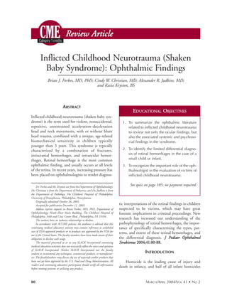 Review Article

        Inflicted Childhood Neurotrauma (Shaken
          Baby Syndrome): Ophthalmic Findings
               Brian J. Forbes, MD, PhD; Cindy W. Christian, MD; Alexander R. Judkins, MD;
                                          and Kasia Kryston, BS



                              ABSTRACT
                                                                                            EDUCATIONAL OBJECTIVES
Inflicted childhood neurotrauma (shaken baby syn-
drome) is the term used for violent, nonaccidental,                                  1. To summarize the ophthalmic literature
repetitive, unrestrained acceleration–deceleration                                      related to inflicted childhood neurotrauma
head and neck movements, with or without blunt                                          to review not only the ocular findings, but
head trauma, combined with a unique, age-related                                        also the associated systemic and psychoso-
biomechanical sensitivity in children typically                                         cial findings in the syndrome.
younger than 3 years. This syndrome is typically
characterized by a combination of fractures,                                         2. To identify the limited differential diagno-
intracranial hemorrhages, and intraocular hemor-                                        sis of retinal hemorrhages in the case of a
rhages. Retinal hemorrhage is the most common                                           small child or infant.
ophthalmic finding, and usually occurs at all levels                                 3. To recognize the important role of the oph-
of the retina. In recent years, increasing pressure has                                 thalmologist in the evaluation of victims of
been placed on ophthalmologists to render diagnos-                                      inflicted childhood neurotrauma.


     Dr. Forbes and Ms. Kryston are from the Department of Ophthalmology;
                                                                                          See quiz on page 105; no payment required.
Dr. Christian is from the Department of Pediatrics; and Dr. Judkins is from
the Department of Pathology, The Children’s Hospital of Philadelphia,
University of Pennsylvania, Philadelphia, Pennsylvania.
     Originally submitted October 26, 2003.
     Accepted for publication December 11, 2003.                                   tic interpretations of the retinal findings in children
     Address reprint requests to Brian Forbes, MD, PhD, Department of              suspected to be victims, which may have great
Ophthalmology, Ninth Floor Main Building, The Children’s Hospital of               forensic implications in criminal proceedings. New
Philadelphia, 34th and Civic Center Blvd., Philadelphia, PA 19104.
     The authors have no industry relationships to disclose.
                                                                                   research has increased our understanding of the
     In accordance with ACCME policies, the audience is advised that this          pathophysiology of retinal hemorrhages, the impor-
continuing medical education activity may contain references to unlabeled          tance of specifically characterizing the types, pat-
uses of FDA-approved products or to products not approved by the FDA for
                                                                                   terns, and extent of these retinal hemorrhages, and
use in the United States. The faculty members have been made aware of their
obligation to disclose such usage.                                                 the differential diagnosis. J Pediatr Ophthalmol
     The material presented at or in any SLACK Incorporated continuing             Strabismus 2004;41:80-88.
medical education activities does not necessarily reflect the views and opinions
of SLACK Incorporated. Neither SLACK Incorporated nor the faculty
endorse or recommend any techniques, commercial products, or manufactur-                            INTRODUCTION
ers. The faculty/authors may discuss the use of materials and/or products that
have not yet been approved by the U.S. Food and Drug Administration. All               Homicide is the leading cause of injury and
readers and continuing education participants should verify all information
before treating patients or utilizing any product.
                                                                                   death in infancy, and half of all infant homicides


80                                                                                                   MARCH/APRIL 2004/VOL 41 • NO 2
 