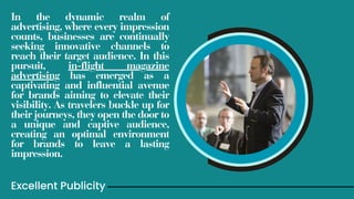 In the dynamic realm of
advertising, where every impression
counts, businesses are continually
seeking innovative channels to
reach their target audience. In this
pursuit, in-flight magazine
advertising has emerged as a
captivating and influential avenue
for brands aiming to elevate their
visibility. As travelers buckle up for
their journeys, they open the door to
a unique and captive audience,
creating an optimal environment
for brands to leave a lasting
impression.
Excellent Publicity
 