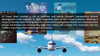Air travel often involves a mix of business and leisure travelers, representing diverse
demographics and interests. In-flight magazines cater to this varied audience, featuring a
range of articles, from travel guides and destination highlights to lifestyle and entertainment
pieces. Advertisers can strategically align their brand with content that resonates with the
readers, ensuring a more meaningful connection.
 