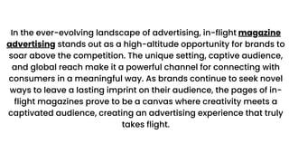 In the ever-evolving landscape of advertising, in-flight magazine
advertising stands out as a high-altitude opportunity for brands to
soar above the competition. The unique setting, captive audience,
and global reach make it a powerful channel for connecting with
consumers in a meaningful way. As brands continue to seek novel
ways to leave a lasting imprint on their audience, the pages of in-
flight magazines prove to be a canvas where creativity meets a
captivated audience, creating an advertising experience that truly
takes flight.
 