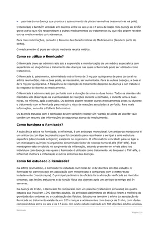    psoríase (uma doença que provoca o aparecimento de placas vermelhas descamativas na pele).

O Remicade é também utilizado em doentes entre os seis e os 17 anos de idade com doença de Crohn
grave activa que não responderam a outros medicamentos ou tratamentos ou que não podem receber
outros medicamentos ou tratamentos.

Para mais informações, consulte o Resumo das Características do Medicamento (também parte do
EPAR).

O medicamento só pode ser obtido mediante receita médica.

Como se utiliza o Remicade?

O Remicade deve ser administrado sob a supervisão e monitorização de um médico especialista com
experiência no diagnóstico e tratamento das doenças nas quais o Remicade pode ser utilizado como
tratamento.

O Remicade é, geralmente, administrado sob a forma de 3 mg por quilograma de peso corporal na
artrite reumatóide, mas a dose pode, se necessário, ser aumentada. Para as outras doenças, a dose é
de 5 mg por quilograma. A frequência de repetição do tratamento depende da doença a ser tratada e
da resposta do doente ao medicamento.

O Remicade é administrado por perfusão com a duração de uma ou duas horas. Todos os doentes são
mantidos sob observação na eventualidade de reacções durante a perfusão, e durante uma a duas
horas, no mínimo, após a perfusão. Os doentes podem receber outros medicamentos antes ou durante
o tratamento com o Remicade para reduzir o risco de reacções associadas à perfusão. Para mais
informações, consulte o Folheto Informativo.

Os doentes tratados com o Remicade devem também receber um “cartão de alerta do doente” que
contém um resumo das informações de segurança acerca do medicamento.

Como funciona o Remicade?

A substância activa no Remicade, o infliximab, é um anticorpo monoclonal. Um anticorpo monoclonal é
um anticorpo (um tipo de proteína) que foi concebido para reconhecer e se ligar a uma estrutura
específica (denominada antigénio) existente no organismo. O infliximab foi concebido para se ligar a
um mensageiro químico no organismo denominado factor de necrose tumoral alfa (TNF-alfa). Este
mensageiro está envolvido no surgimento da inflamação, estando presente em níveis altos nos
indivíduos com doenças nas quais o Remicade é utilizado como tratamento. Ao bloquear o TNF-alfa, o
infliximab melhora a inflamação e outros sintomas das doenças.

Como foi estudado o Remicade?

Na artrite reumatóide, o Remicade foi estudado num total de 1432 doentes em dois estudos. O
Remicade foi administrado em associação com metotrexato e comparado com o metotrexato
isoladamente (monoterapia). O principal parâmetro de eficácia foi a alteração verificada ao nível dos
sintomas, das lesões articulares e da função física dos doentes após um período de tempo até 54
semanas.

Na doença de Crohn, o Remicade foi comparado com um placebo (tratamento simulado) em quatro
estudos que incluíram 1090 doentes adultos. Os principais parâmetros de eficácia foram a melhoria da
gravidade dos sintomas ou a cicatrização das fístulas. Estudou-se também o efeito da associação do
Remicade ao tratamento existente em 103 crianças e adolescentes com doença de Crohn, com idades
compreendidas entre os seis e os 17 anos. Um sexto estudo realizado em 508 doentes adultos analisou

Remicade
                                                                                               Página 2/4
 