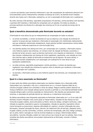o número de doentes cujos sintomas melhoraram e que não necessitaram de tratamento adicional com
corticosteróides (outros medicamentos utilizados na doença de Crohn). Os doentes foram tratados
durante seis meses com o Remicade, azatioprina, ou com a associação do Remicade com a azatioprina.

Na colite ulcerosa (728 doentes), espondilite anquilosante (70 doentes), artrite psoriática (104 doentes)
e psoríase (627 doentes), o Remicade foi comparado com um placebo. Em todos os estudos, o
principal parâmetro de eficácia foi a alteração dos sintomas ao fim de um período de tempo até 16
semanas.

Qual o benefício demonstrado pelo Remicade durante os estudos?

O Remicade foi mais eficaz do que os medicamentos de comparação em todos os estudos:

   na artrite reumatóide, o número de doentes em que se observou uma redução de sintomas foi
    superior no grupo dos que receberam o Remicade em associação com metotrexato relativamente
    aos que receberam metotrexato isoladamente. Esses doentes também apresentaram menos lesões
    articulares e melhorias superiores ao nível da função física.

   nos doentes adultos com doença de Crohn, por comparação com o placebo, o Remicade originou
    uma melhoria superior dos sintomas, um número maior de redução de fístulas e aumentou o
    período de tempo durante o qual os doentes mantiveram uma resposta ao tratamento. A maioria
    das crianças e adolescentes com doença de Crohn registaram, igualmente, uma redução ao nível
    dos sintomas após a adição do Remicade ao tratamento que já seguiam. No sexto estudo, o
    Remicade tomado isoladamente e em associação com azatioprina foi mais eficaz do que
    azatioprina isoladamente;

   na colite ulcerosa, espondilite anquilosante e artrite psoriática, o número de doentes que
    registaram uma redução dos sintomas foi superior entre os doentes que receberam o Remicade,
    por comparação com o placebo;

   na psoríase, o Remicade conduziu a uma melhoria superior dos sintomas, por comparação com o
    placebo.

Qual é o risco associado ao Remicade?

A maior parte dos efeitos secundários observados nos doentes tratados com o Remicade estão
relacionados com a perfusão e não com o medicamento em si, e incluem dispneia (falta de ar),
urticária (erupção cutânea com comichão) e dores de cabeça. Nalguns doentes podem observar-se
choque anafiláctico (uma reacção alérgica grave) durante a perfusão ou uma hipersensibilidade tardia
(reacção alérgica após a primeira exposição ao medicamento). Nos doentes que apresentam estes
sintomas, a velocidade de perfusão deverá ser reduzida ou o tratamento interrompido.

Os efeitos secundários mais frequentes associados ao Remicade (observados em 1 a 10 em cada 100
doentes) incluem infecções virais (como gripe ou herpes labial), reacções de tipo doença do soro
(incluindo erupção cutânea, dores articulares ou febre), dores de cabeça, vertigens (tonturas), rubor,
infecção do aparelho respiratório superior (constipações), infecção do aparelho respiratório inferior
(como bronquite ou pneumonia), dispneia (dificuldade em respirar), sinusite (inflamação dos seios
perinasais), náuseas (sensação de enjoo), diarreia, dor abdominal (dor de barriga), dispepsia (azia),
erupção cutânea, prurido (comichão), urticária, aumento da transpiração, pele seca, fadiga (cansaço),
dor no peito, febre e elevação do nível de enzimas hepáticas no sangue. Determinados efeitos
secundários, incluindo infecções, podem ser mais comuns nas criança do que nos adultos. Para a lista
completa dos efeitos secundários comunicados relativamente ao Remicade, consulte o Folheto
Informativo.

Remicade
                                                                                                 Página 3/4
 