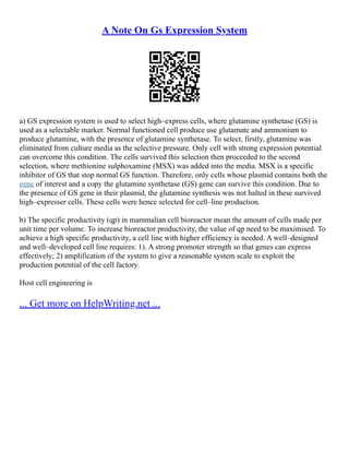 A Note On Gs Expression System
a) GS expression system is used to select high–express cells, where glutamine synthetase (GS) is
used as a selectable marker. Normal functioned cell produce use glutamate and ammonium to
produce glutamine, with the presence of glutamine synthetase. To select, firstly, glutamine was
eliminated from culture media as the selective pressure. Only cell with strong expression potential
can overcome this condition. The cells survived this selection then proceeded to the second
selection, where methionine sulphoxamine (MSX) was added into the media. MSX is a specific
inhibitor of GS that stop normal GS function. Therefore, only cells whose plasmid contains both the
gene of interest and a copy the glutamine synthetase (GS) gene can survive this condition. Due to
the presence of GS gene in their plasmid, the glutamine synthesis was not halted in these survived
high–expresser cells. These cells were hence selected for cell–line production.
b) The specific productivity (qp) in mammalian cell bioreactor mean the amount of cells made per
unit time per volume. To increase bioreactor productivity, the value of qp need to be maximised. To
achieve a high specific productivity, a cell line with higher efficiency is needed. A well–designed
and well–developed cell line requires: 1). A strong promoter strength so that genes can express
effectively; 2) amplification of the system to give a reasonable system scale to exploit the
production potential of the cell factory.
Host cell engineering is
... Get more on HelpWriting.net ...
 