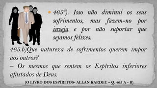  465ª). Isso não diminui os seus
                  sofrimentos, mas fazem-no por
                  inveja e por não suportar que
                  sejamos felizes.
465.b)Que natureza de sofrimentos querem impor
aos outros?
– Os mesmos que sentem os Espíritos inferiores
afastados de Deus.
     (O LIVRO DOS ESPÍRITOS- ALLAN KARDEC – Q. 465 A - B)
 