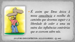  É assim que Deus deixa à
                nossa consciência a escolha do
                caminho que devemos seguir e a
                liberdade de ceder a uma ou
                outra das influências contrárias
                que se exercem sobre nós.
(O LIVRO DOS ESPÍRITOS- ALLAN KARDEC – Q. 466)
 