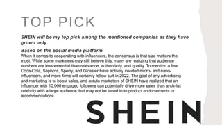 TOP PICK
SHEIN will be my top pick among the mentioned companies as they have
grown only
Based on the social media platform.
When it comes to cooperating with influencers, the consensus is that size matters the
most. While some marketers may still believe this, many are realizing that audience
numbers are less essential than relevance, authenticity, and quality. To mention a few,
Coca-Cola, Sephora, Sperry, and Glossier have actively courted micro- and nano-
influencers, and more firms will certainly follow suit in 2022. The goal of any advertising
and marketing is to boost sales, and astute marketers of SHEIN have realized that an
influencer with 10,000 engaged followers can potentially drive more sales than an A-list
celebrity with a large audience that may not be tuned in to product endorsements or
recommendations.
 