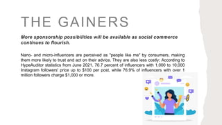THE GAINERS
More sponsorship possibilities will be available as social commerce
continues to flourish.
Nano- and micro-influencers are perceived as "people like me" by consumers, making
them more likely to trust and act on their advice. They are also less costly: According to
HypeAuditor statistics from June 2021, 70.7 percent of influencers with 1,000 to 10,000
Instagram followers' price up to $100 per post, while 76.9% of influencers with over 1
million followers charge $1,000 or more.
 