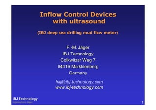 Inflow Control Devices
with ultrasound
F.-M. Jäger
IBJ Technology
Colkwitzer Weg 7
04416 Markkleeberg
Germany
fmj@ibj-technology.com
www.ibj-technology.com
IBJ TechnologyIBJ Technology
IngenieurbIngenieurbüüro Jro Jäägerger 1
(IBJ deep sea drilling mud flow meter)
 