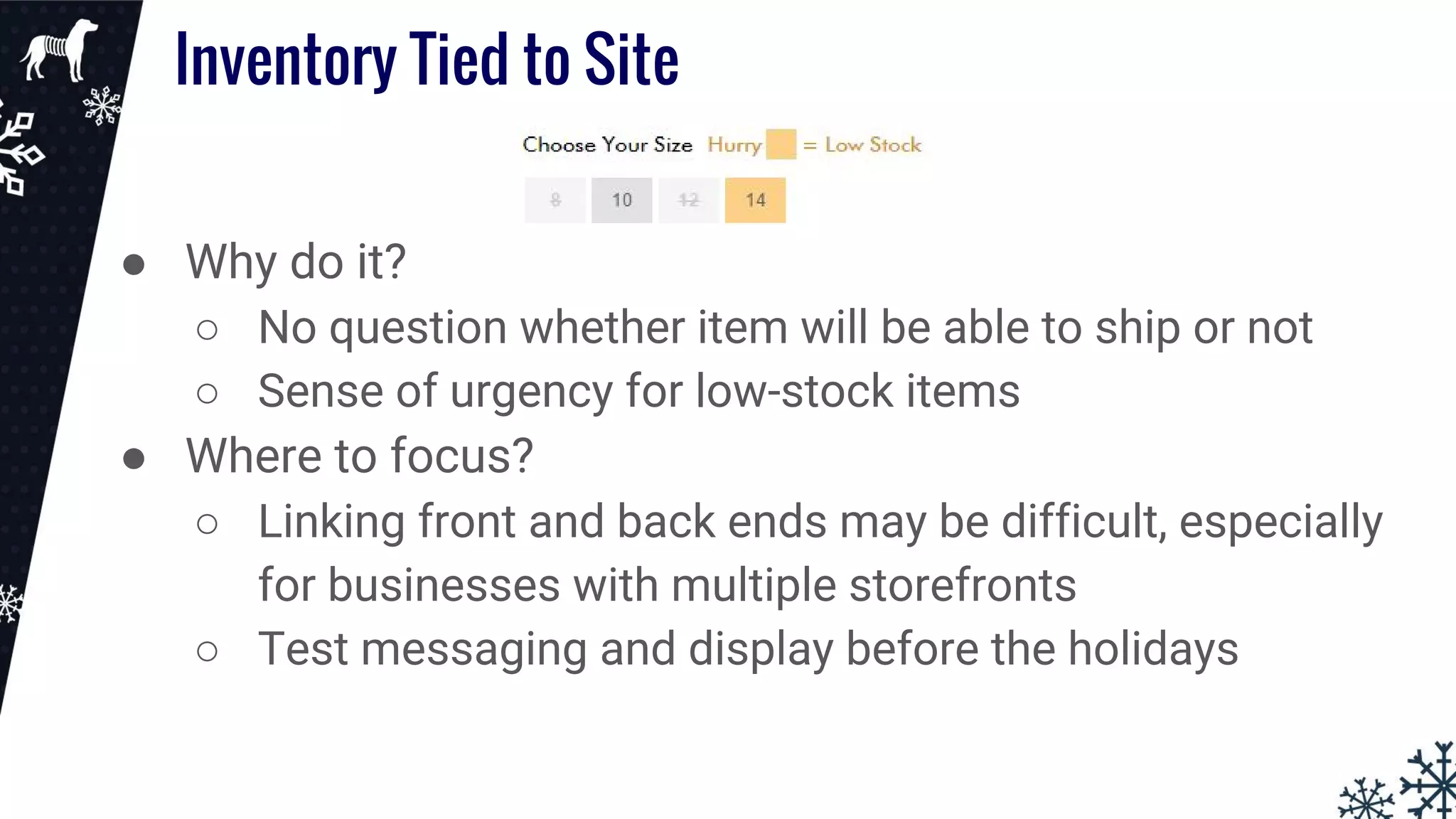 Inventory Tied to Site
● Why do it?
○ No question whether item will be able to ship or not
○ Sense of urgency for low-stock items
● Where to focus?
○ Linking front and back ends may be difficult, especially
for businesses with multiple storefronts
○ Test messaging and display before the holidays
 