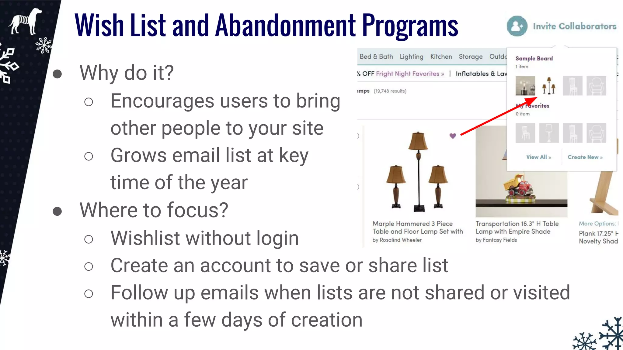 Wish List and Abandonment Programs
● Why do it?
○ Encourages users to bring
other people to your site
○ Grows email list at key
time of the year
● Where to focus?
○ Wishlist without login
○ Create an account to save or share list
○ Follow up emails when lists are not shared or visited
within a few days of creation
 