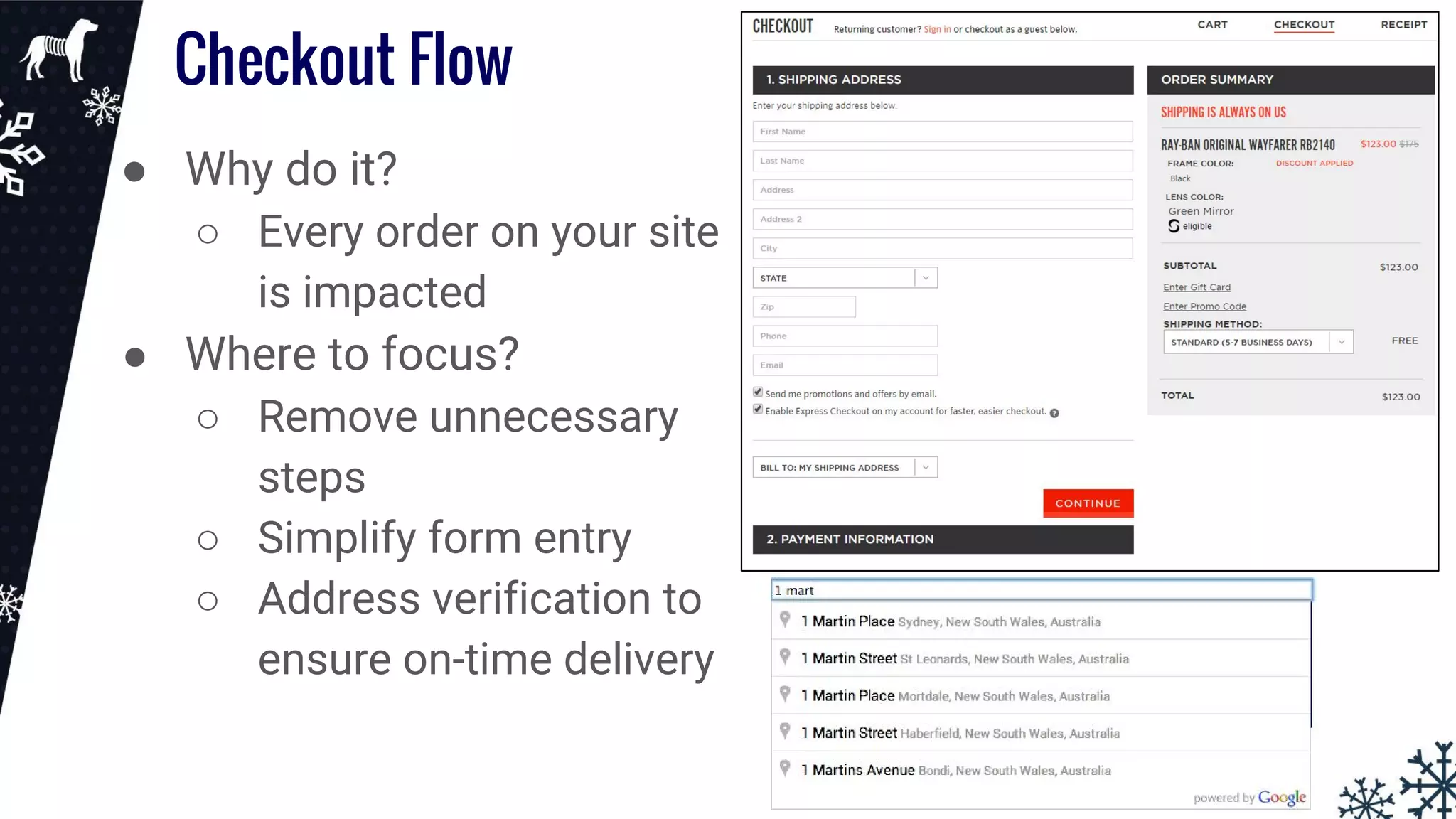 Checkout Flow
● Why do it?
○ Every order on your site
is impacted
● Where to focus?
○ Remove unnecessary
steps
○ Simplify form entry
○ Address verification to
ensure on-time delivery
 