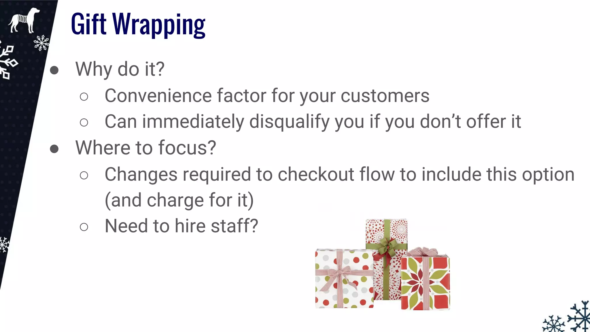 Gift Wrapping
● Why do it?
○ Convenience factor for your customers
○ Can immediately disqualify you if you don’t offer it
● Where to focus?
○ Changes required to checkout flow to include this option
(and charge for it)
○ Need to hire staff?
 
