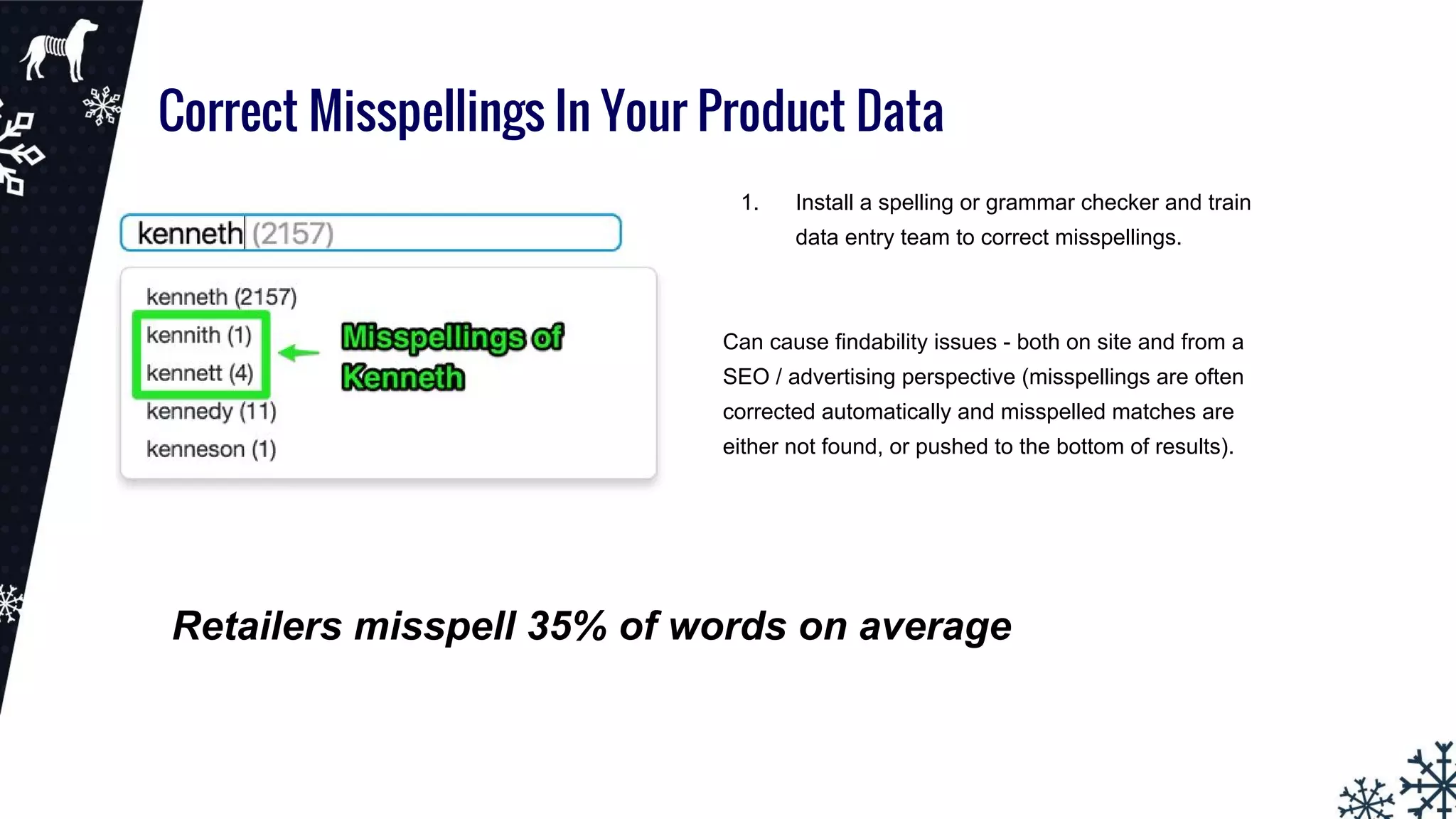 Correct Misspellings In Your Product Data
1. Install a spelling or grammar checker and train
data entry team to correct misspellings.
Can cause findability issues - both on site and from a
SEO / advertising perspective (misspellings are often
corrected automatically and misspelled matches are
either not found, or pushed to the bottom of results).
Retailers misspell 35% of words on average
 