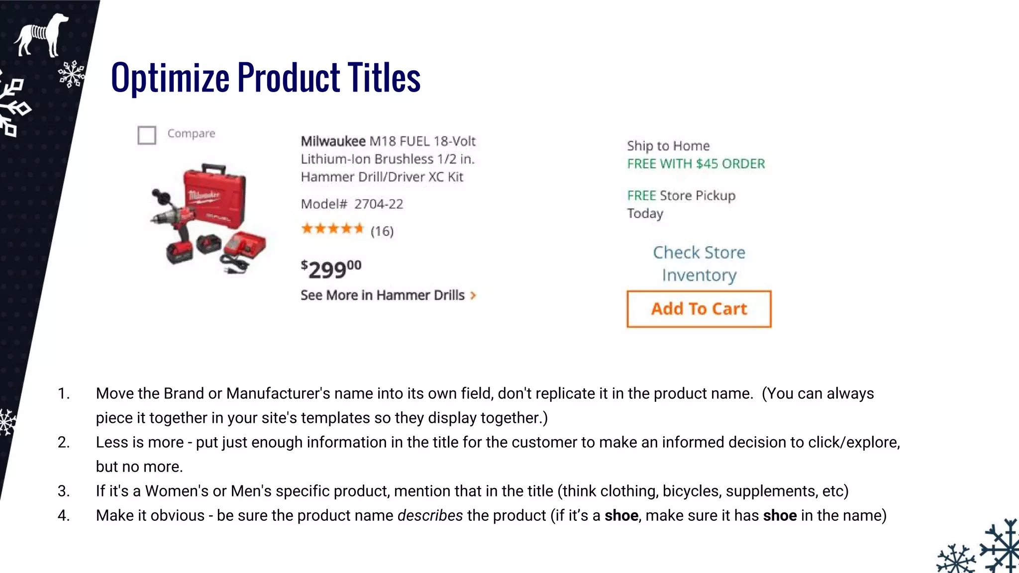 Optimize Product Titles
1. Move the Brand or Manufacturer's name into its own field, don't replicate it in the product name. (You can always
piece it together in your site's templates so they display together.)
2. Less is more - put just enough information in the title for the customer to make an informed decision to click/explore,
but no more.
3. If it's a Women's or Men's specific product, mention that in the title (think clothing, bicycles, supplements, etc)
4. Make it obvious - be sure the product name describes the product (if it’s a shoe, make sure it has shoe in the name)
 
