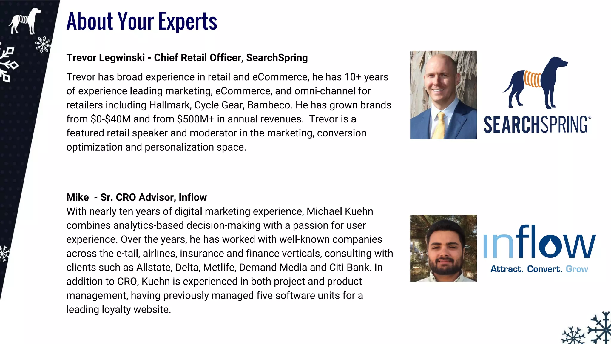 About Your Experts
Trevor Legwinski - Chief Retail Officer, SearchSpring
Trevor has broad experience in retail and eCommerce, he has 10+ years
of experience leading marketing, eCommerce, and omni-channel for
retailers including Hallmark, Cycle Gear, Bambeco. He has grown brands
from $0-$40M and from $500M+ in annual revenues. Trevor is a
featured retail speaker and moderator in the marketing, conversion
optimization and personalization space.
Mike - Sr. CRO Advisor, Inflow
With nearly ten years of digital marketing experience, Michael Kuehn
combines analytics-based decision-making with a passion for user
experience. Over the years, he has worked with well-known companies
across the e-tail, airlines, insurance and finance verticals, consulting with
clients such as Allstate, Delta, Metlife, Demand Media and Citi Bank. In
addition to CRO, Kuehn is experienced in both project and product
management, having previously managed five software units for a
leading loyalty website.
 