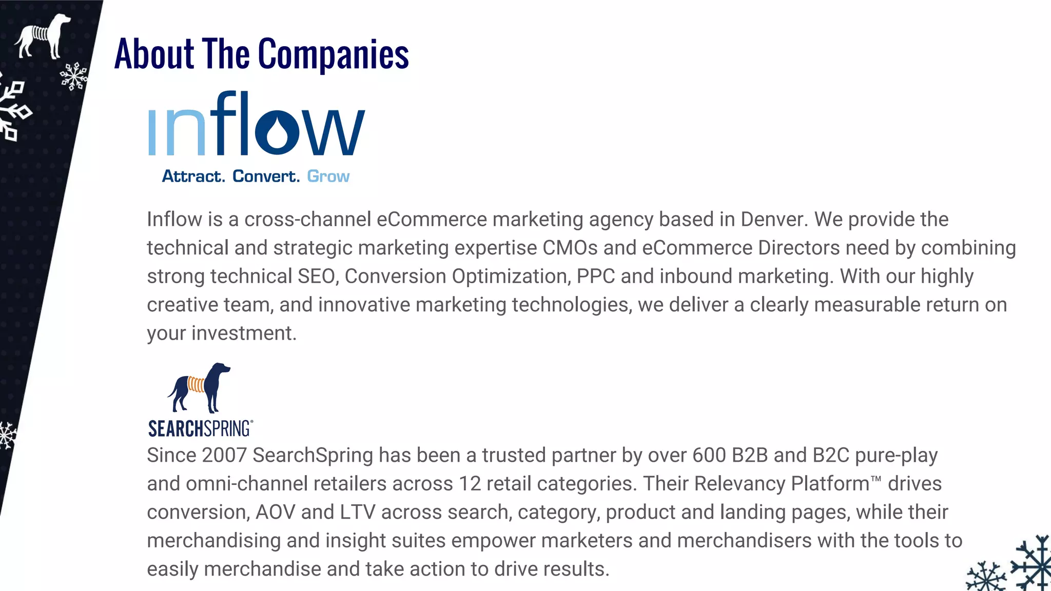 About The Companies
Inflow is a cross-channel eCommerce marketing agency based in Denver. We provide the
technical and strategic marketing expertise CMOs and eCommerce Directors need by combining
strong technical SEO, Conversion Optimization, PPC and inbound marketing. With our highly
creative team, and innovative marketing technologies, we deliver a clearly measurable return on
your investment.
Since 2007 SearchSpring has been a trusted partner by over 600 B2B and B2C pure-play
and omni-channel retailers across 12 retail categories. Their Relevancy Platform™ drives
conversion, AOV and LTV across search, category, product and landing pages, while their
merchandising and insight suites empower marketers and merchandisers with the tools to
easily merchandise and take action to drive results.
 