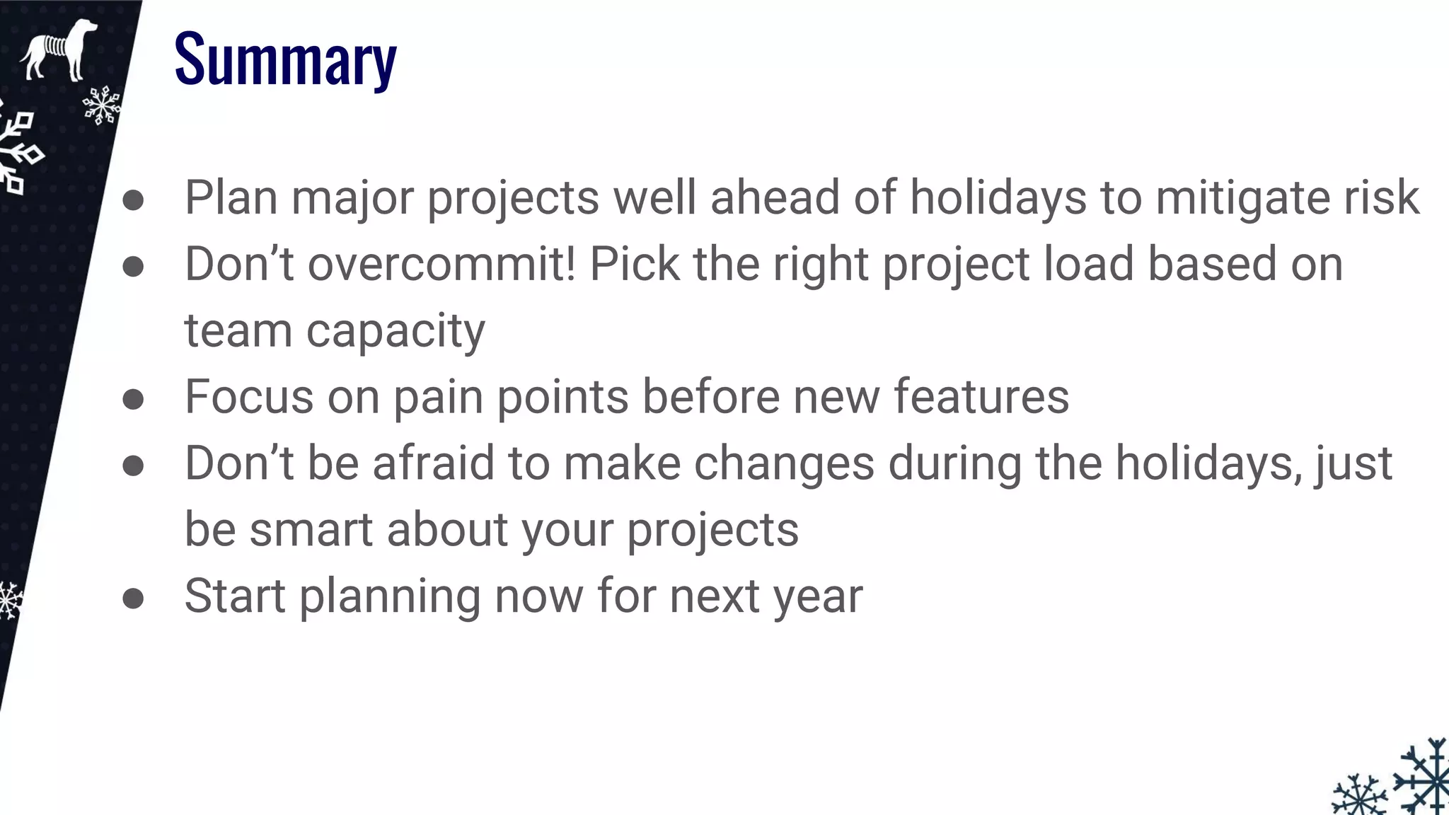 ● Plan major projects well ahead of holidays to mitigate risk
● Don’t overcommit! Pick the right project load based on
team capacity
● Focus on pain points before new features
● Don’t be afraid to make changes during the holidays, just
be smart about your projects
● Start planning now for next year
Summary
 