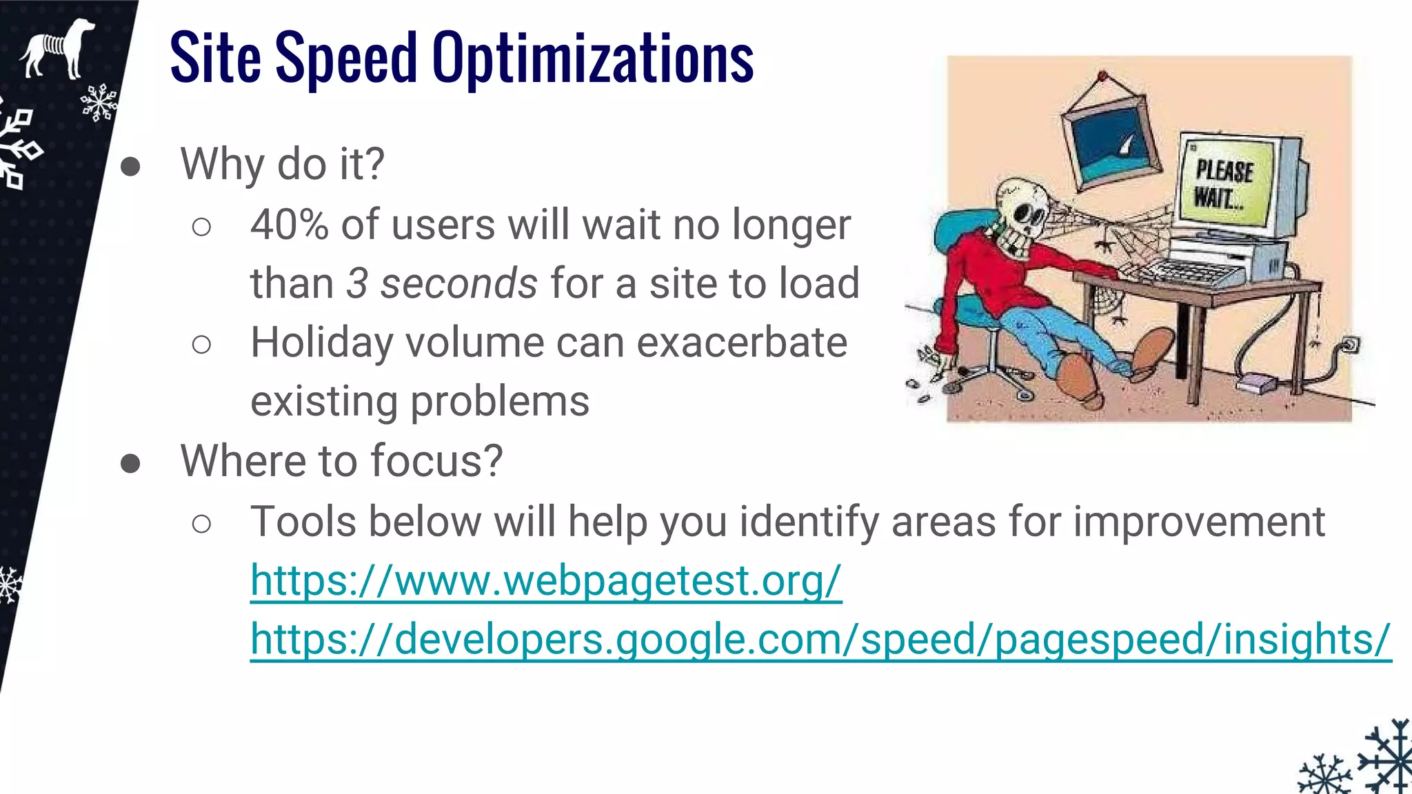 Site Speed Optimizations
● Why do it?
○ 40% of users will wait no longer
than 3 seconds for a site to load
○ Holiday volume can exacerbate
existing problems
● Where to focus?
○ Tools below will help you identify areas for improvement
https://www.webpagetest.org/
https://developers.google.com/speed/pagespeed/insights/
 