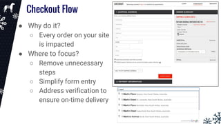 Checkout Flow
● Why do it?
○ Every order on your site
is impacted
● Where to focus?
○ Remove unnecessary
steps
○ Simplify form entry
○ Address verification to
ensure on-time delivery
 