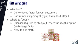 Gift Wrapping
● Why do it?
○ Convenience factor for your customers
○ Can immediately disqualify you if you don’t offer it
● Where to focus?
○ Changes required to checkout flow to include this option
(and charge for it)
○ Need to hire staff?
 
