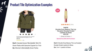 Product Tile Optimization Examples
Don't: Canada Goose 'Montebello' Slim Fit
Down Parka with Genuine Coyote Fur Trim
Do: Women's Montebello Down Parka
Don't: Double Duty Beauty The Lip Sculptor
Double Ended Lipstick & Gloss
Do: 2-in-1 Lipstick & Gloss
 